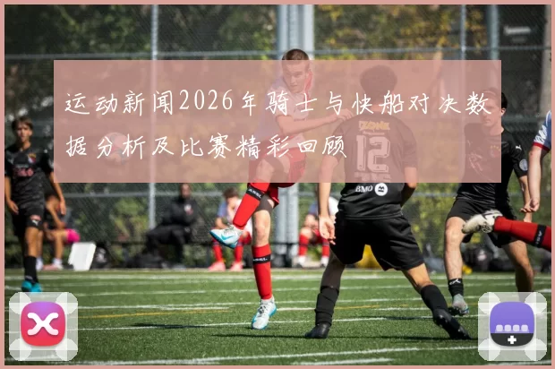 运动新闻2026年骑士与快船对决数据分析及比赛精彩回顾