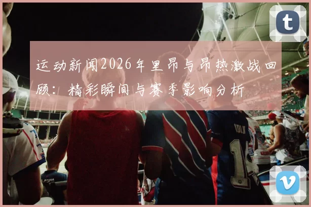 运动新闻2026年里昂与昂热激战回顾：精彩瞬间与赛季影响分析