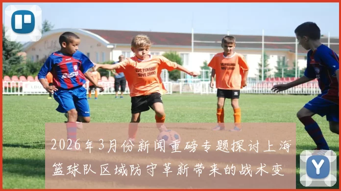 2026年3月份新闻重磅专题探讨上海篮球队区域防守革新带来的战术变革与影响