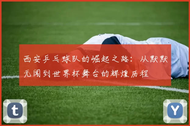 西安乒乓球队的崛起之路：从默默无闻到世界杯舞台的辉煌历程